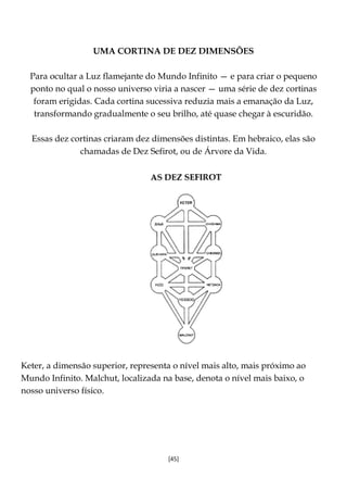 [45]
UMA CORTINA DE DEZ DIMENSÕES
Para ocultar a Luz flamejante do Mundo Infinito — e para criar o pequeno
ponto no qual o nosso universo viria a nascer — uma série de dez cortinas
foram erigidas. Cada cortina sucessiva reduzia mais a emanação da Luz,
transformando gradualmente o seu brilho, até quase chegar à escuridão.
Essas dez cortinas criaram dez dimensões distintas. Em hebraico, elas são
chamadas de Dez Sefirot, ou de Árvore da Vida.
Keter, a dimensão superior, representa o nível mais alto, mais próximo ao
Mundo Infinito. Malchut, localizada na base, denota o nível mais baixo, o
nosso universo físico.
 