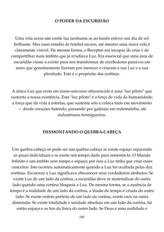 [46]
O PODER DA ESCURIDÃO
Uma vela acesa não emite luz nenhuma se ao fundo estiver um dia de sol
brilhante. Mas num estádio de futebol escuro, até mesmo uma única vela é
claramente visível. Da mesma forma, o Receptor era incapaz de criar e de
compartilhar num âmbito que já irradiava Luz. Era essencial que uma área de
escuridão viesse a existir para nos transformar de recebedores passivos em
seres que genuinamente fizeram por merecer e criaram a sua Luz e a sua
plenitude. Este é o propósito das cortinas.
A única Luz que resta em nosso universo obscurecido é uma "luz piloto" que
sustenta a nossa existência. Esta "luz piloto" é a força de vida da humanidade;
a força que dá vida a estrelas, que sustenta sóis e coloca tudo em movimento
— desde corações batendo, passando por galáxias em redemoinho, até
industriosos formigueiros.
DESMONTANDO O QUEBRA-CABEÇA
Um quebra-cabeça só pode ser um quebra-cabeça se existe espaço separando
as peças individuais e se existe um tempo dado para remontá-lo. O Mundo
Infinito é um âmbito sem tempo e espaço; por isso a Luz tinha que criar esses
conceitos. Isto ocorreu automaticamente quando a Luz foi ocultada pelas dez
cortinas. Escurecer a Luz significava obscurecer seus verdadeiros atributos: Se
existe Luz de um lado da cortina, a escuridão deve se materializar do outro
lado quando uma cortina bloqueia a Luz. Da mesma forma, se a ausência de
tempo é a realidade de um lado da cortina, a ilusão do tempo é criada do outro
lado. Se existe ordem perfeita de um lado da cortina, existe caos na outra
dimensão. Se existe totalidade e unidade absoluta em um lado da cortina, há
então espaço e as leis da física do outro lado. Se Deus é uma realidade e
 