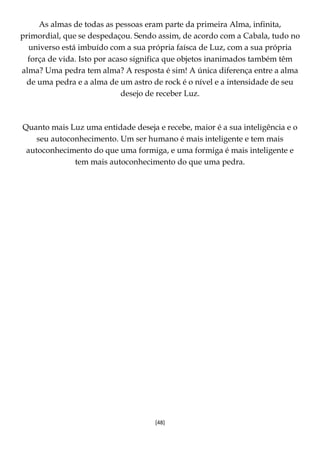 [48]
As almas de todas as pessoas eram parte da primeira Alma, infinita,
primordial, que se despedaçou. Sendo assim, de acordo com a Cabala, tudo no
universo está imbuído com a sua própria faísca de Luz, com a sua própria
força de vida. Isto por acaso significa que objetos inanimados também têm
alma? Uma pedra tem alma? A resposta é sim! A única diferença entre a alma
de uma pedra e a alma de um astro de rock é o nível e a intensidade de seu
desejo de receber Luz.
Quanto mais Luz uma entidade deseja e recebe, maior é a sua inteligência e o
seu autoconhecimento. Um ser humano é mais inteligente e tem mais
autoconhecimento do que uma formiga, e uma formiga é mais inteligente e
tem mais autoconhecimento do que uma pedra.
 