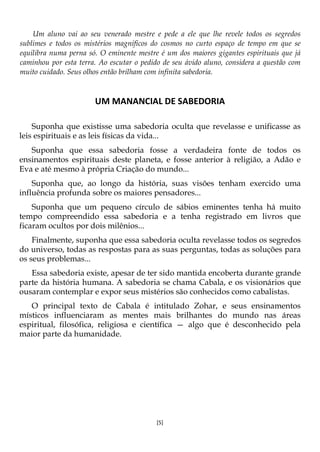 [5]
Um aluno vai ao seu venerado mestre e pede a ele que lhe revele todos os segredos
sublimes e todos os mistérios magníficos do cosmos no curto espaço de tempo em que se
equilibra numa perna só. O eminente mestre é um dos maiores gigantes espirituais que já
caminhou por esta terra. Ao escutar o pedido de seu ávido aluno, considera a questão com
muito cuidado. Seus olhos então brilham com infinita sabedoria.
UM MANANCIAL DE SABEDORIA
Suponha que existisse uma sabedoria oculta que revelasse e unificasse as
leis espirituais e as leis físicas da vida...
Suponha que essa sabedoria fosse a verdadeira fonte de todos os
ensinamentos espirituais deste planeta, e fosse anterior à religião, a Adão e
Eva e até mesmo à própria Criação do mundo...
Suponha que, ao longo da história, suas visões tenham exercido uma
influência profunda sobre os maiores pensadores...
Suponha que um pequeno círculo de sábios eminentes tenha há muito
tempo compreendido essa sabedoria e a tenha registrado em livros que
ficaram ocultos por dois milênios...
Finalmente, suponha que essa sabedoria oculta revelasse todos os segredos
do universo, todas as respostas para as suas perguntas, todas as soluções para
os seus problemas...
Essa sabedoria existe, apesar de ter sido mantida encoberta durante grande
parte da história humana. A sabedoria se chama Cabala, e os visionários que
ousaram contemplar e expor seus mistérios são conhecidos como cabalistas.
O principal texto de Cabala é intitulado Zohar, e seus ensinamentos
místicos influenciaram as mentes mais brilhantes do mundo nas áreas
espiritual, filosófica, religiosa e científica — algo que é desconhecido pela
maior parte da humanidade.
 