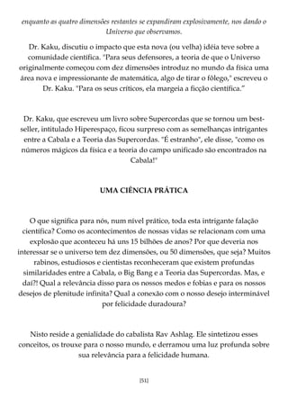 [51]
enquanto as quatro dimensões restantes se expandiram explosivamente, nos dando o
Universo que observamos.
Dr. Kaku, discutiu o impacto que esta nova (ou velha) idéia teve sobre a
comunidade científica. "Para seus defensores, a teoria de que o Universo
originalmente começou com dez dimensões introduz no mundo da física uma
área nova e impressionante de matemática, algo de tirar o fôlego," escreveu o
Dr. Kaku. "Para os seus críticos, ela margeia a ficção científica.”
Dr. Kaku, que escreveu um livro sobre Supercordas que se tornou um best-
seller, intitulado Hiperespaço, ficou surpreso com as semelhanças intrigantes
entre a Cabala e a Teoria das Supercordas. "É estranho", ele disse, "como os
números mágicos da física e a teoria do campo unificado são encontrados na
Cabala!"
UMA CIÊNCIA PRÁTICA
O que significa para nós, num nível prático, toda esta intrigante falação
científica? Como os acontecimentos de nossas vidas se relacionam com uma
explosão que aconteceu há uns 15 bilhões de anos? Por que deveria nos
interessar se o universo tem dez dimensões, ou 50 dimensões, que seja? Muitos
rabinos, estudiosos e cientistas reconheceram que existem profundas
similaridades entre a Cabala, o Big Bang e a Teoria das Supercordas. Mas, e
daí?! Qual a relevância disso para os nossos medos e fobias e para os nossos
desejos de plenitude infinita? Qual a conexão com o nosso desejo interminável
por felicidade duradoura?
Nisto reside a genialidade do cabalista Rav Ashlag. Ele sintetizou esses
conceitos, os trouxe para o nosso mundo, e derramou uma luz profunda sobre
sua relevância para a felicidade humana.
 