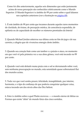 [52]
Como foi dito anteriormente, aquelas seis dimensões que estão justamente
acima de nossa percepção são conhecidas coletivamente como o Mundo
Superior. O Mundo Superior é o âmbito do 99 por cento sobre o qual falamos
nos capítulos anteriores (ver a ilustração na página 49).
1. É este âmbito de 99 por cento que tocamos durante aqueles raros momentos
de claridade, de êxtase, de percepção mística, de consciência expandida, de
epifania ou de capacidade de escolher os números premiados da loteria!
2. Quando Michael Jordan enterrou sua última cesta no fim do jogo e de sua
carreira, a alegria que ele vivenciou emergiu deste âmbito.
3. Quando seu coração bate como um tambor e a paixão o ataca, no momento
em que você vê pela primeira vez a sua alma gêmea, você está tocando no 99
por cento.
4. Quando você está deitado numa praia com o sol se derramando sobre você,
sem nenhuma preocupação no mundo, esta serenidade quase sobrenatural flui
dos mundos acima.
5. Toda vez que você sentiu prazer, felicidade, tranqüilidade, paz interior,
harmonia, e o tipo de confiança de que poderia conquistar qualquer coisa,
estava tocando um dos níveis altos das Dez Sefirot.
6. Este é o âmbito sobre o qual Platão escreveu — o mundo eterno de Idéias ou
Formas que existe "além" do mundo físico dos cinco sentidos.
 
