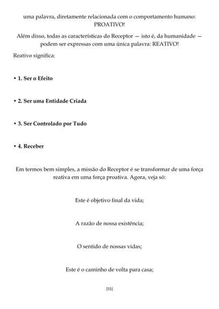 [55]
uma palavra, diretamente relacionada com o comportamento humano:
PROATIVO!
Além disso, todas as características do Receptor — isto é, da humanidade —
podem ser expressas com uma única palavra: REATIVO!
Reativo significa:
• 1. Ser o Efeito
• 2. Ser uma Entidade Criada
• 3. Ser Controlado por Tudo
• 4. Receber
Em termos bem simples, a missão do Receptor é se transformar de uma força
reativa em uma força proativa. Agora, veja só:
Este é objetivo final da vida;
A razão de nossa existência;
O sentido de nossas vidas;
Este é o caminho de volta para casa;
 
