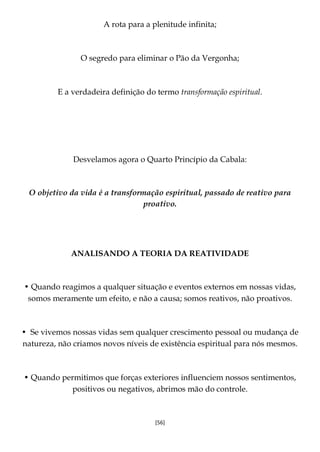 [56]
A rota para a plenitude infinita;
O segredo para eliminar o Pão da Vergonha;
E a verdadeira definição do termo transformação espiritual.
Desvelamos agora o Quarto Princípio da Cabala:
O objetivo da vida é a transformação espiritual, passado de reativo para
proativo.
ANALISANDO A TEORIA DA REATIVIDADE
• Quando reagimos a qualquer situação e eventos externos em nossas vidas,
somos meramente um efeito, e não a causa; somos reativos, não proativos.
• Se vivemos nossas vidas sem qualquer crescimento pessoal ou mudança de
natureza, não criamos novos níveis de existência espiritual para nós mesmos.
• Quando permitimos que forças exteriores influenciem nossos sentimentos,
positivos ou negativos, abrimos mão do controle.
 