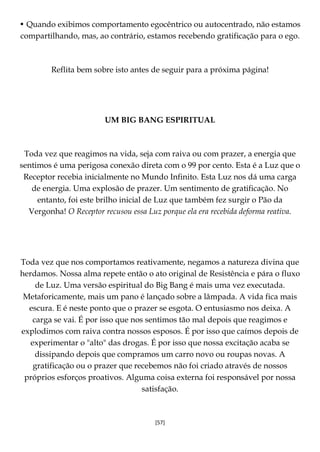[57]
• Quando exibimos comportamento egocêntrico ou autocentrado, não estamos
compartilhando, mas, ao contrário, estamos recebendo gratificação para o ego.
Reflita bem sobre isto antes de seguir para a próxima página!
UM BIG BANG ESPIRITUAL
Toda vez que reagimos na vida, seja com raiva ou com prazer, a energia que
sentimos é uma perigosa conexão direta com o 99 por cento. Esta é a Luz que o
Receptor recebia inicialmente no Mundo Infinito. Esta Luz nos dá uma carga
de energia. Uma explosão de prazer. Um sentimento de gratificação. No
entanto, foi este brilho inicial de Luz que também fez surgir o Pão da
Vergonha! O Receptor recusou essa Luz porque ela era recebida deforma reativa.
Toda vez que nos comportamos reativamente, negamos a natureza divina que
herdamos. Nossa alma repete então o ato original de Resistência e pára o fluxo
de Luz. Uma versão espiritual do Big Bang é mais uma vez executada.
Metaforicamente, mais um pano é lançado sobre a lâmpada. A vida fica mais
escura. E é neste ponto que o prazer se esgota. O entusiasmo nos deixa. A
carga se vai. É por isso que nos sentimos tão mal depois que reagimos e
explodimos com raiva contra nossos esposos. É por isso que caímos depois de
experimentar o "alto" das drogas. É por isso que nossa excitação acaba se
dissipando depois que compramos um carro novo ou roupas novas. A
gratificação ou o prazer que recebemos não foi criado através de nossos
próprios esforços proativos. Alguma coisa externa foi responsável por nossa
satisfação.
 