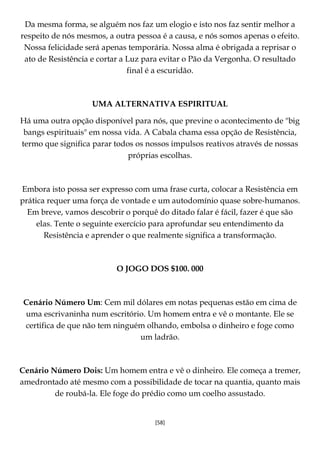 [58]
Da mesma forma, se alguém nos faz um elogio e isto nos faz sentir melhor a
respeito de nós mesmos, a outra pessoa é a causa, e nós somos apenas o efeito.
Nossa felicidade será apenas temporária. Nossa alma é obrigada a reprisar o
ato de Resistência e cortar a Luz para evitar o Pão da Vergonha. O resultado
final é a escuridão.
UMA ALTERNATIVA ESPIRITUAL
Há uma outra opção disponível para nós, que previne o acontecimento de "big
bangs espirituais" em nossa vida. A Cabala chama essa opção de Resistência,
termo que significa parar todos os nossos impulsos reativos através de nossas
próprias escolhas.
Embora isto possa ser expresso com uma frase curta, colocar a Resistência em
prática requer uma força de vontade e um autodomínio quase sobre-humanos.
Em breve, vamos descobrir o porquê do ditado falar é fácil, fazer é que são
elas. Tente o seguinte exercício para aprofundar seu entendimento da
Resistência e aprender o que realmente significa a transformação.
O JOGO DOS $100. 000
Cenário Número Um: Cem mil dólares em notas pequenas estão em cima de
uma escrivaninha num escritório. Um homem entra e vê o montante. Ele se
certifica de que não tem ninguém olhando, embolsa o dinheiro e foge como
um ladrão.
Cenário Número Dois: Um homem entra e vê o dinheiro. Ele começa a tremer,
amedrontado até mesmo com a possibilidade de tocar na quantia, quanto mais
de roubá-la. Ele foge do prédio como um coelho assustado.
 