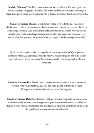 [59]
Cenário Número Três: Um homem entra e vê o dinheiro. Ele averigua para
ver se não tem ninguém olhando. Ele então embolsa o dinheiro e começa a
fugir, mas pára. Sofre por um momento e decide devolver tudo à escrivaninha.
Cenário Número Quatro: Um homem entra e vê o dinheiro. Recolhe o
dinheiro e o coloca numa maleta. Tranca a maleta e a entrega para a chefia da
segurança. No local, ele deixa uma nota, informando a quem tiver colocado
num lugar errado uma larga soma em dinheiro que entre em contato, e ele,
então, dirigirá a pessoa às autoridades para que o dinheiro seja devolvido.
Qual cenário revela mais Luz espiritual em nosso mundo? Qual pessoa
expressa mais Luz espiritual em sua própria vida? Baseado em tudo o que
aprendemos, vamos examinar brevemente cada cenário para descobrir a
resposta.
Cenário Número Um: Neste caso o homem é dominado por seu desejo de
receber reativo, instintivo, que lhe diz para pegar o dinheiro e fugir.
Comportamento reativo não produz Luz alguma.
Cenário Número Dois: Este homem está meramente reagindo ao seu desejo
instintivo de ficar amedrontado pelo simples impulso de roubar o dinheiro.
Reagir a seus instintos naturais não produz Luz alguma. O homem entra e sai
do prédio com a sua natureza inalterada.
 