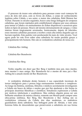 [6]
ACABOU O SEGREDO
O processo de trazer esta sabedoria para pessoas como você começou há
cerca de dois mil anos, com os livros do Zohar, o corpo de conhecimento
legítimo sobre Cabala, e seu autor, o maior dos cabalistas, Rabi Shimon bar
Yochai. Durante os séculos seguintes, houve uma longa linhagem de corajosos
cabalistas, que foram rejeitados pelo establishment religioso por seus esforços
para tornar a Cabala e os ensinamentos do Zohar disponíveis e acessíveis para
todos os tipos de pessoas. Houve até mesmo derramamento de sangue, e vidas
inteiras foram tragicamente arruinadas. Ironicamente, depois de falecidos,
esses mesmos cabalistas passaram a receber a mais alta estima daqueles que os
haviam repelido. Este padrão vem perdurando há mais de vinte séculos. Você
agora pode ler este livro sobre uma sabedoria há muito perdida graças a
principalmente três homens. Eles são os verdadeiros cabalistas de nossa era:
Cabalista Rav Ashlag
Cabalista Rav Brandwein
Cabalista Rav Berg
Tenho orgulho em dizer que Rav Berg é também meu pai, meu mestre,
meu mentor e meu amigo. Rav Brandwein foi o mestre de meu pai e Rav
Ashlag foi o amado mestre de Rav Brandwein.
A verdadeira distinção destes homens é sua capacidade incomum de
tornar inteligíveis para a pessoa leiga ensinamentos esotéricos e complexos.
Ao longo da história, cientistas, filósofos e médicos secretamente investigaram
a Cabala em busca de idéias e noções que por fim ajudaram a dar forma às
principais doutrinas filosóficas e científicas. Estudiosos exploraram a Cabala
por motivos intelectuais e acadêmicos. Mas embora alguém possa ser um
brilhante estudioso de música clássica, somente um Mozart pode compor uma
obra-prima sinfônica. Rav Berg, Rav Brandwein e Rav Ashlag são os
verdadeiros virtuosos da Cabala dos dias modernos, os autênticos
guardadores desta sabedoria. Sua linhagem parte de Abraão, e tem uma
honrosa linha de descendentes que preservaram a sabedoria em sua forma
 