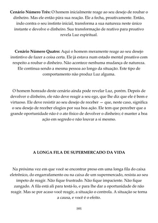 [60]
Cenário Número Três: O homem inicialmente reage ao seu desejo de roubar o
dinheiro. Mas ele então pára sua reação. Ele a fecha, proativamente. Então,
indo contra o seu instinto inicial, transforma a sua natureza neste único
instante e devolve o dinheiro. Sua transformação de reativo para proativo
revela Luz espiritual.
Cenário Número Quatro: Aqui o homem meramente reage ao seu desejo
instintivo de fazer a coisa certa. Ele já estava num estado mental proativo com
respeito a roubar o dinheiro. Não acontece nenhuma mudança de natureza.
Ele continua sendo a mesma pessoa ao longo da situação. Este tipo de
comportamento não produz Luz alguma.
O homem honrado deste cenário ainda pode revelar Luz, porém. Depois de
devolver o dinheiro, ele não deve reagir a seu ego, que lhe diz que ele é bom e
virtuoso. Ele deve resistir ao seu desejo de receber — que, neste caso, significa
o seu desejo de receber elogios por sua boa ação. Ele tem que perceber que a
grande oportunidade não é o ato físico de devolver o dinheiro; é manter a boa
ação em segredo e não louvar a si mesmo.
A LONGA FILA DE SUPERMERCADO DA VIDA
Na próxima vez em que você se encontrar preso em uma longa fila do caixa
eletrônico, do engarrafamento ou na caixa de um supermercado, resista ao seu
ímpeto de reagir. Não fique frustrado. Não fique impaciente. Não fique
zangado. A fila está ali para testá-lo, e para lhe dar a oportunidade de não
reagir. Mas se por acaso você reagir, a situação o controla. A situação se torna
a causa, e você é o efeito.
 