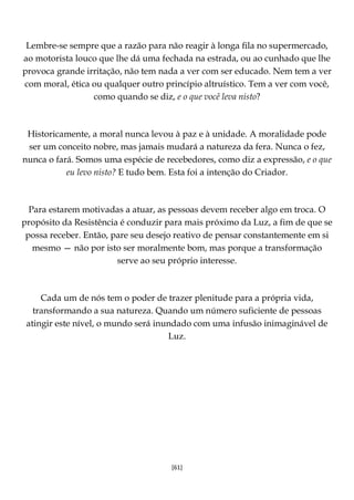 [61]
Lembre-se sempre que a razão para não reagir à longa fila no supermercado,
ao motorista louco que lhe dá uma fechada na estrada, ou ao cunhado que lhe
provoca grande irritação, não tem nada a ver com ser educado. Nem tem a ver
com moral, ética ou qualquer outro princípio altruístico. Tem a ver com você,
como quando se diz, e o que você leva nisto?
Historicamente, a moral nunca levou à paz e à unidade. A moralidade pode
ser um conceito nobre, mas jamais mudará a natureza da fera. Nunca o fez,
nunca o fará. Somos uma espécie de recebedores, como diz a expressão, e o que
eu levo nisto? E tudo bem. Esta foi a intenção do Criador.
Para estarem motivadas a atuar, as pessoas devem receber algo em troca. O
propósito da Resistência é conduzir para mais próximo da Luz, a fim de que se
possa receber. Então, pare seu desejo reativo de pensar constantemente em si
mesmo — não por isto ser moralmente bom, mas porque a transformação
serve ao seu próprio interesse.
Cada um de nós tem o poder de trazer plenitude para a própria vida,
transformando a sua natureza. Quando um número suficiente de pessoas
atingir este nível, o mundo será inundado com uma infusão inimaginável de
Luz.
 