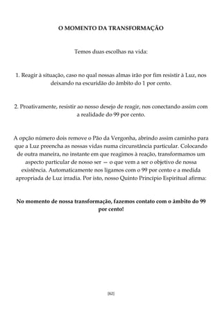 [62]
O MOMENTO DA TRANSFORMAÇÃO
Temos duas escolhas na vida:
1. Reagir à situação, caso no qual nossas almas irão por fim resistir à Luz, nos
deixando na escuridão do âmbito do 1 por cento.
2. Proativamente, resistir ao nosso desejo de reagir, nos conectando assim com
a realidade do 99 por cento.
A opção número dois remove o Pão da Vergonha, abrindo assim caminho para
que a Luz preencha as nossas vidas numa circunstância particular. Colocando
de outra maneira, no instante em que reagimos à reação, transformamos um
aspecto particular de nosso ser — o que vem a ser o objetivo de nossa
existência. Automaticamente nos ligamos com o 99 por cento e a medida
apropriada de Luz irradia. Por isto, nosso Quinto Princípio Espiritual afirma:
No momento de nossa transformação, fazemos contato com o âmbito do 99
por cento!
 