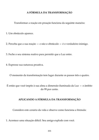 [63]
A FÓRMULA DA TRANSFORMAÇÃO
Transformar a reação em proação funciona da seguinte maneira:
1. Um obstáculo aparece.
2. Perceba que a sua reação — e não o obstáculo — é o verdadeiro inimigo.
3. Feche o seu sistema reativo para permitir que a Luz entre.
4. Expresse sua natureza proativa.
O momento da transformação tem lugar durante os passos três e quatro.
É então que você impõe à sua alma a dimensão iluminada da Luz — o âmbito
do 99 por cento.
APLICANDO A FÓRMULA DA TRANSFORMAÇÃO
Considere este cenário da vida e observe como funciona a fórmula:
1. Acontece uma situação difícil. Seu amigo explode com você.
 