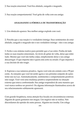 [64]
2. Sua reação emocional. Você fica abalado, zangado e magoado.
3. Sua reação comportamental. Você grita de volta com seu amigo.
ANALISANDO A FÓRMULA DE TRANSFORMAÇÃO
1. Um obstáculo aparece. Seu melhor amigo explode com você.
2. Perceba que a sua reação é o verdadeiro inimigo. Seus sentimentos de estar
abalado, zangado e magoado são o seu verdadeiro inimigo - não o seu amigo.
3. Feche o seu sistema reativo para permitir que a Luz entre. Ponha de lado
todas as suas reações emocionais. Ao invés de gritar de volta, deixe que entre
tudo. Mesmo que você não tenha culpa, simplesmente deixe o seu amigo
descarregar. O que importa não é quem está certo ou errado. O que importa é
a sua decisão de não reagir.
4. Expresse a sua natureza proativa. Agora você está em contato com o 99 por
cento. As emoções que você irá sentir agora e seu próximo conjunto de ações
terão raiz na Luz. Automaticamente, sentimentos e comportamento positivos
irão surgir. Você verá uma mudança positiva surpreendente na situação
externa que estava confrontando. Seu amigo responderá de uma maneira que
você nunca sonhou ser possível. Ou alguma informação iluminadora acerca de
seu relacionamento subitamente aparecerá.
Com grande freqüência, nossa atenção fica focada em circunstâncias externas.
Alguém de quem gostamos nos magoa. Um negócio não se realiza. Nós
discordamos da opinião de outra pessoa. Alguém nos insulta. Um colega
 
