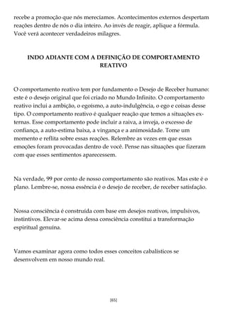[65]
recebe a promoção que nós merecíamos. Acontecimentos externos despertam
reações dentro de nós o dia inteiro. Ao invés de reagir, aplique a fórmula.
Você verá acontecer verdadeiros milagres.
INDO ADIANTE COM A DEFINIÇÃO DE COMPORTAMENTO
REATIVO
O comportamento reativo tem por fundamento o Desejo de Receber humano:
este é o desejo original que foi criado no Mundo Infinito. O comportamento
reativo inclui a ambição, o egoísmo, a auto-indulgência, o ego e coisas desse
tipo. O comportamento reativo é qualquer reação que temos a situações ex-
ternas. Esse comportamento pode incluir a raiva, a inveja, o excesso de
confiança, a auto-estima baixa, a vingança e a animosidade. Tome um
momento e reflita sobre essas reações. Relembre as vezes em que essas
emoções foram provocadas dentro de você. Pense nas situações que fizeram
com que esses sentimentos aparecessem.
Na verdade, 99 por cento de nosso comportamento são reativos. Mas este é o
plano. Lembre-se, nossa essência é o desejo de receber, de receber satisfação.
Nossa consciência é construída com base em desejos reativos, impulsivos,
instintivos. Elevar-se acima dessa consciência constitui a transformação
espiritual genuína.
Vamos examinar agora como todos esses conceitos cabalísticos se
desenvolvem em nosso mundo real.
 