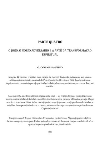 [66]
PARTE QUATRO
O JOGO, O NOSSO ADVERSÁRIO E A ARTE DA TRANSFORMAÇÃO
ESPIRITUAL
O JOGO MAIS ANTIGO
Imagine 22 pessoas reunidas num campo de futebol. Todas são dotadas de um talento
atlético extraordinário, no nível de Pelé, Garrincha, Rivelino e Didi. Recebem todo o
equipamento necessário para jogar futebol: a bola, chuteiras, uniformes, as traves. Tem até
torcida.
Mas suponha que lhes falte um ingrediente vital — as regras do jogo. Essas 22 pessoas
nunca ouviram falar de futebol e não têm absolutamente a mínima idéia do que seja. O que
aconteceria se fosse dito a todos esses jogadores que jogassem um jogo chamado futebol, e
não lhes fosse permitido deixar o campo até serem tão capazes quanto campeões de uma
Copa do Mundo?
Imagine o caos! Brigas. Discussões. Frustração. Desistências. Alguns jogadores talvez
façam suas próprias regras. Embora dotados com os atributos de craques do futebol, só o
que conseguem produzir é um pandemônio.
 