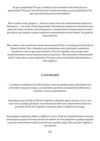 [68]
do que é prejudicial? Por que a ambição é mais tentadora e divertida do que a
generosidade? Por que é tão fácil ficarmos viciados em todas as coisas prejudiciais? Por
que é tão difícil desenvolver bons hábitos?
Raiva, medo, inveja, preguiça — todos os nossos traços de comportamento negativos e
destrutivos — são como a força da gravidade. Não importa o quanto nos esforcemos para
pular três metros de altura, não conseguimos. A negatividade constantemente nos puxa
para baixo, não importa o quanto estejamos comprometidos em nos libertar. Faz parte de
nossa natureza.
Mas viemos a este mundo para mudar nossa natureza! Este é o acordo que foi fechado no
Mundo Infinito. Nós, o Receptor, não receberíamos mais a plenitude verdadeira e
duradoura a não ser que removêssemos o Pão da Vergonha, a não ser que antes
transformássemos a nossa natureza reativa em proativa. Mas esta tarefa é extremamente
difícil. A bem dizer é quase impossível. Por que a natureza humana tende tanto para o
lado negativo?
O ADVERSÁRIO
A mudança verdadeira é tão difícil porque, como em qualquer jogo, enfrentamos um
adversário no jogo da Criação, um adversário que tenta constantemente influenciar e
controlar o nosso comportamento.
Aprendemos que, devido ao Pão da Vergonha, o Receptor queria merecer a Luz e ser a
causa de sua própria plenitude. Uma maneira de obter uma compreensão ainda mais
profunda do Pão da Vergonha é considerar qual é o objetivo de um jogo.
Em qualquer competição atlética, o objetivo é vencer. Pode ser um grande time ou mesmo
uma pequena equipe da terceira divisão do interior. Se você perguntar a qualquer jogador
o que eles estão tentando realizar, ele dirá que é ganhar o jogo. Mas será que o objetivo é
esse mesmo?
 