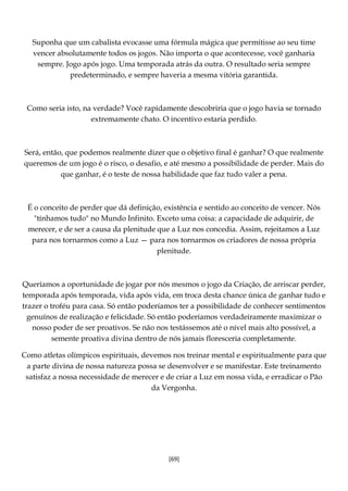 [69]
Suponha que um cabalista evocasse uma fórmula mágica que permitisse ao seu time
vencer absolutamente todos os jogos. Não importa o que acontecesse, você ganharia
sempre. Jogo após jogo. Uma temporada atrás da outra. O resultado seria sempre
predeterminado, e sempre haveria a mesma vitória garantida.
Como seria isto, na verdade? Você rapidamente descobriria que o jogo havia se tornado
extremamente chato. O incentivo estaria perdido.
Será, então, que podemos realmente dizer que o objetivo final é ganhar? O que realmente
queremos de um jogo é o risco, o desafio, e até mesmo a possibilidade de perder. Mais do
que ganhar, é o teste de nossa habilidade que faz tudo valer a pena.
É o conceito de perder que dá definição, existência e sentido ao conceito de vencer. Nós
"tínhamos tudo" no Mundo Infinito. Exceto uma coisa: a capacidade de adquirir, de
merecer, e de ser a causa da plenitude que a Luz nos concedia. Assim, rejeitamos a Luz
para nos tornarmos como a Luz — para nos tornarmos os criadores de nossa própria
plenitude.
Queríamos a oportunidade de jogar por nós mesmos o jogo da Criação, de arriscar perder,
temporada após temporada, vida após vida, em troca desta chance única de ganhar tudo e
trazer o troféu para casa. Só então poderíamos ter a possibilidade de conhecer sentimentos
genuínos de realização e felicidade. Só então poderíamos verdadeiramente maximizar o
nosso poder de ser proativos. Se não nos testássemos até o nível mais alto possível, a
semente proativa divina dentro de nós jamais floresceria completamente.
Como atletas olímpicos espirituais, devemos nos treinar mental e espiritualmente para que
a parte divina de nossa natureza possa se desenvolver e se manifestar. Este treinamento
satisfaz a nossa necessidade de merecer e de criar a Luz em nossa vida, e erradicar o Pão
da Vergonha.
 