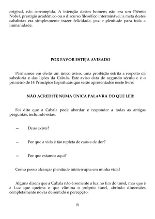 [7]
original, não corrompida. A intenção destes homens não era um Prêmio
Nobel, prestígio acadêmico ou o discurso filosófico interminável; a meta destes
cabalistas era simplesmente trazer felicidade, paz e plenitude para toda a
humanidade.
POR FAVOR ESTEJA AVISADO
Permanece em efeito um único aviso, uma proibição estrita a respeito da
sabedoria e das lições da Cabala. Este aviso data do segundo século e é o
primeiro de 14 Princípios Espirituais que serão apresentados neste livro:
NÃO ACREDITE NUMA ÚNICA PALAVRA DO QUE LER!
Foi dito que a Cabala pode abordar e responder a todas as antigas
perguntas, incluindo estas:
— Deus existe?
— Por que a vida é tão repleta de caos e de dor?
— Por que estamos aqui?
Como posso alcançar plenitude ininterrupta em minha vida?
Alguns dizem que a Cabala não é somente a luz no fim do túnel, mas que é
a Luz que queima e que elimina o próprio túnel, abrindo dimensões
completamente novas de sentido e percepção.
 
