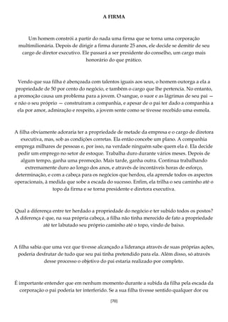 [70]
A FIRMA
Um homem constrói a partir do nada uma firma que se torna uma corporação
multimilionária. Depois de dirigir a firma durante 25 anos, ele decide se demitir de seu
cargo de diretor executivo. Ele passará a ser presidente do conselho, um cargo mais
honorário do que prático.
Vendo que sua filha é abençoada com talentos iguais aos seus, o homem outorga a ela a
propriedade de 50 por cento do negócio, e também o cargo que lhe pertencia. No entanto,
a promoção causa um problema para a jovem. O sangue, o suor e as lágrimas de seu pai —
e não o seu próprio — construíram a companhia, e apesar de o pai ter dado a companhia a
ela por amor, admiração e respeito, a jovem sente como se tivesse recebido uma esmola.
A filha obviamente adoraria ter a propriedade de metade da empresa e o cargo de diretora
executiva, mas, sob as condições corretas. Ela então concebe um plano. A companhia
emprega milhares de pessoas e, por isso, na verdade ninguém sabe quem ela é. Ela decide
pedir um emprego no setor de estoque. Trabalha duro durante vários meses. Depois de
algum tempo, ganha uma promoção. Mais tarde, ganha outra. Continua trabalhando
extremamente duro ao longo dos anos, e através de incontáveis horas de esforço,
determinação, e com a cabeça para os negócios que herdou, ela aprende todos os aspectos
operacionais, à medida que sobe a escada do sucesso. Enfim, ela trilha o seu caminho até o
topo da firma e se torna presidente e diretora executiva.
Qual a diferença entre ter herdado a propriedade do negócio e ter subido todos os postos?
A diferença é que, na sua própria cabeça, a filha não tinha merecido de fato a propriedade
até ter labutado seu próprio caminho até o topo, vindo de baixo.
A filha sabia que uma vez que tivesse alcançado a liderança através de suas próprias ações,
poderia desfrutar de tudo que seu pai tinha pretendido para ela. Além disso, só através
desse processo o objetivo do pai estaria realizado por completo.
É importante entender que em nenhum momento durante a subida da filha pela escada da
corporação o pai poderia ter interferido. Se a sua filha tivesse sentido qualquer dor ou
 