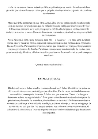[71]
revés, ou mesmo se tivesse sido despedida, o pai teria que se manter fora do caminho e
permitir que ela resolvesse as coisas por si própria, não importando o quanto isto pudesse
ser doloroso.
Mas o pai tinha confiança em sua filha. Afinal, ele a criou e sabia que ela era abençoada
com as mesmas características que ele próprio possuía. Sabia que uma vez que tivesse
trilhado seu caminho até o topo pelo próprio mérito, ela chegaria a verdadeiramente
conhecer e apreciar o maravilhoso sentimento de realização e plenitude de ser proprietário
da companhia.
Nesta história, a filha é uma metáfora para nós — o Receptor — e o pai é uma metáfora
para a Luz. O Receptor precisa expressar sua natureza proativa herdada para remover o
Pão da Vergonha. Para sermos proativos, temos que primeiro ser reativos. E para sermos
reativos, precisamos do desafio. Para fazer com que essa transformação de reativo para
proativo seja significativa, válida e completa, precisamos de um adversário poderoso para
nos testar.
Quem é o nosso adversário?
BATALHA INTERNA
Há dois mil anos, o Zohar revelou o nosso adversário. O Zohar identificou inclusive as
diversas técnicas, armas e estratégias que ele utiliza. Ele é a causa invisível do caos no
mundo físico e no espírito humano. É dele a voz que sussurra: "Coma o bolo agora.
Recomece a dieta na segunda-feira.” É ele quem estimula sentimentos de desespero, de
pessimismo, de medo, de ansiedade, de dúvidas e de incerteza. Ele fomenta também o
excesso de confiança, a brutalidade, a ambição, o ciúme, a inveja, a raiva e a vingança. O
adversário é a voz que diz: "Vá e faça!" embora nós saibamos que não deveríamos. O
adversário é a voz que diz "Não se importe com isto!" embora saibamos que deveríamos
nos importar.
 
