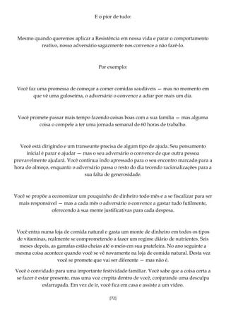 [72]
E o pior de tudo:
Mesmo quando queremos aplicar a Resistência em nossa vida e parar o comportamento
reativo, nosso adversário sagazmente nos convence a não fazê-lo.
Por exemplo:
Você faz uma promessa de começar a comer comidas saudáveis — mas no momento em
que vê uma guloseima, o adversário o convence a adiar por mais um dia.
Você promete passar mais tempo fazendo coisas boas com a sua família — mas alguma
coisa o compele a ter uma jornada semanal de 60 horas de trabalho.
Você está dirigindo e um transeunte precisa de algum tipo de ajuda. Seu pensamento
inicial é parar e ajudar — mas o seu adversário o convence de que outra pessoa
provavelmente ajudará. Você continua indo apressado para o seu encontro marcado para a
hora do almoço, enquanto o adversário passa o resto do dia tecendo racionalizações para a
sua falta de generosidade.
Você se propõe a economizar um pouquinho de dinheiro todo mês e a se fiscalizar para ser
mais responsável — mas a cada mês o adversário o convence a gastar tudo futilmente,
oferecendo à sua mente justificativas para cada despesa.
Você entra numa loja de comida natural e gasta um monte de dinheiro em todos os tipos
de vitaminas, realmente se comprometendo a fazer um regime diário de nutrientes. Seis
meses depois, as garrafas estão cheias até o meio em sua prateleira. No ano seguinte a
mesma coisa acontece quando você se vê novamente na loja de comida natural. Desta vez
você se promete que vai ser diferente — mas não é.
Você é convidado para uma importante festividade familiar. Você sabe que a coisa certa a
se fazer é estar presente, mas uma voz crepita dentro de você, conjurando uma desculpa
esfarrapada. Em vez de ir, você fica em casa e assiste a um vídeo.
 