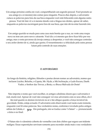 [73]
Um amigo próximo confia em você, compartilhando um segredo pessoal. Você promete ao
seu amigo (e a si mesmo) não contar para ninguém. Poucos dias depois, o adversário
cutuca as palavras para fora da sua boca enquanto você está fofocando com alguma outra
pessoa. Você de fato vê a si mesmo dando com a língua nos dentes, apesar de saber,
enquanto as palavras escorregam para fora de sua boca, que não devia estar fazendo isto.
Um amigo querido se muda para uma casa mais bonita que a sua, ou veste uma roupa
nova ou tem um carro novo e atraente. Você diz a si mesmo que deve ficar feliz por seu
amigo, mas o rosto pavoroso da inveja começa a despontar, e você não consegue controlar
o seu ardor dentro de si, ainda que queira. O ressentimento e a felicidade pela outra pessoa
lutam pelo controle de suas emoções.
O ADVERSÁRIO
Ao longo da história, religiões, filósofos e poetas deram nomes ao adversário, nomes que
incluem Lúcifer, Belzebu, o Capeta, Mr. Hyde, a Má Inclinação, o Lado Escuro, Darth
Vader, o Senhor das Trevas, a Besta, e a Bruxa Malvada do Oeste!
Não importa o nome que você escolher, os antigos cabalistas dizem que o adversário é
real, muito real. Apesar de você não conseguir ver esse adversário com os seus olhos, ele é
tão real quanto os átomos invisíveis no ar e tão ubíquo quanto a força invisível da
gravidade. Então, esteja avisado. O adversário está observando você neste exato instante,
enquanto você lê estas palavras. Seu verdadeiro nome, conforme é revelado pelos antigos
sábios da Cabala, é .Em português, isto se traduz como "o Satan" — pronunciando
a letra n no final.
O Satan não é o demônio coberto de vermelho com dois chifres que segura um tridente
maligno. Essas superstições serviram somente para esconder ainda mais o seu verdadeiro
 