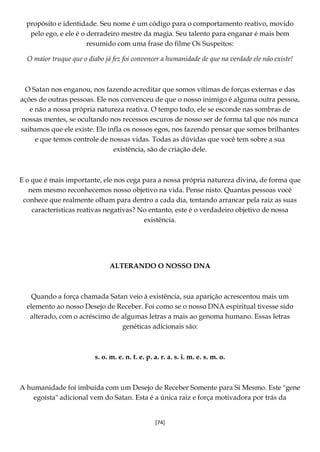 [74]
propósito e identidade. Seu nome é um código para o comportamento reativo, movido
pelo ego, e ele é o derradeiro mestre da magia. Seu talento para enganar é mais bem
resumido com uma frase do filme Os Suspeitos:
O maior truque que o diabo já fez foi convencer a humanidade de que na verdade ele não existe!
O Satan nos enganou, nos fazendo acreditar que somos vítimas de forças externas e das
ações de outras pessoas. Ele nos convenceu de que o nosso inimigo é alguma outra pessoa,
e não a nossa própria natureza reativa. O tempo todo, ele se esconde nas sombras de
nossas mentes, se ocultando nos recessos escuros de nosso ser de forma tal que nós nunca
saibamos que ele existe. Ele infla os nossos egos, nos fazendo pensar que somos brilhantes
e que temos controle de nossas vidas. Todas as dúvidas que você tem sobre a sua
existência, são de criação dele.
E o que é mais importante, ele nos cega para a nossa própria natureza divina, de forma que
nem mesmo reconhecemos nosso objetivo na vida. Pense nisto. Quantas pessoas você
conhece que realmente olham para dentro a cada dia, tentando arrancar pela raiz as suas
características reativas negativas? No entanto, este é o verdadeiro objetivo de nossa
existência.
ALTERANDO O NOSSO DNA
Quando a força chamada Satan veio à existência, sua aparição acrescentou mais um
elemento ao nosso Desejo de Receber. Foi como se o nosso DNA espiritual tivesse sido
alterado, com o acréscimo de algumas letras a mais ao genoma humano. Essas letras
genéticas adicionais são:
s. o. m. e. n. t. e. p. a. r. a. s. i. m. e. s. m. o.
A humanidade foi imbuída com um Desejo de Receber Somente para Si Mesmo. Este "gene
egoísta" adicional vem do Satan. Esta é a única raiz e força motivadora por trás da
 