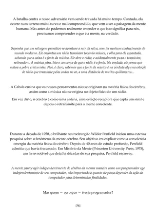 [76]
A batalha contra o nosso adversário vem sendo travada há muito tempo. Contudo, ela
ocorre num terreno muito turvo e mal compreendido, que vem a ser a paisagem da mente
humana. Mas antes de podermos realmente entender o que isto significa para nós,
precisamos compreender o que é a mente, na verdade.
Suponha que um selvagem primitivo se aventure a sair da selva, sem ter nenhum conhecimento do
mundo moderno. Ele encontra um rádio transistor tocando música, e olha para ele espantado,
achando que a caixa é a fonte da música. Ele abre o rádio, e acidentalmente puxa o transistor,
retirando-o. A música pára. Isto o convence de que o rádio é a fonte. Na verdade, ele pensa que
matou a pobre criaturinha. Nós, é claro, sabemos que a fonte da música é na verdade alguma estação
de rádio que transmite pelas ondas no ar, a uma distância de muitos quilômetros...
A Cabala ensina que os nossos pensamentos não se originam na matéria física do cérebro,
assim como a música não se origina no objeto físico de um rádio.
Em vez disto, o cérebro é como uma antena, uma estação receptora que capta um sinal e
depois o retransmite para a mente consciente.
Durante a década de 1950, o brilhante neurocirurgião Wilder Penfield iniciou uma extensa
pesquisa sobre o fenômeno da mente-cérebro. Seu objetivo era explicar como a consciência
emergiu da matéria física do cérebro. Depois de 40 anos de estudo profundo, Penfield
admitiu que havia fracassado. Em Mistério da Mente (Princeton University Press, 1975),
um livro notável que detalha décadas de sua pesquisa, Penfield escreveu:
A mente parece agir independentemente do cérebro da mesma maneira como um programador age
independentemente de seu computador, não importando o quanto ele possa depender da ação do
computador para determinadas finalidades.
Mas quem — ou o que — é este programador?
 