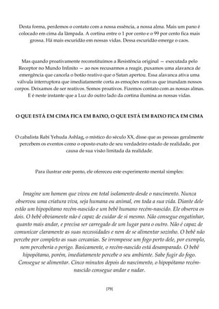 [79]
Desta forma, perdemos o contato com a nossa essência, a nossa alma. Mais um pano é
colocado em cima da lâmpada. A cortina entre o 1 por cento e o 99 por cento fica mais
grossa. Há mais escuridão em nossas vidas. Dessa escuridão emerge o caos.
Mas quando proativamente reconstituímos a Resistência original — executada pelo
Receptor no Mundo Infinito — ao nos recusarmos a reagir, puxamos uma alavanca de
emergência que cancela o botão reativo que o Satan apertou. Essa alavanca ativa uma
válvula interruptora que imediatamente corta as emoções reativas que inundam nossos
corpos. Deixamos de ser reativos. Somos proativos. Fizemos contato com as nossas almas.
E é neste instante que a Luz do outro lado da cortina ilumina as nossas vidas.
O QUE ESTÁ EM CIMA FICA EM BAIXO, O QUE ESTÁ EM BAIXO FICA EM CIMA
O cabalista Rabi Yehuda Ashlag, o místico do século XX, disse que as pessoas geralmente
percebem os eventos como o oposto exato de seu verdadeiro estado de realidade, por
causa de sua visão limitada da realidade.
Para ilustrar este ponto, ele ofereceu este experimento mental simples:
Imagine um homem que viveu em total isolamento desde o nascimento. Nunca
observou uma criatura viva, seja humana ou animal, em toda a sua vida. Diante dele
estão um hipopótamo recém-nascido e um bebê humano recém-nascido. Ele observa os
dois. O bebê obviamente não é capaz de cuidar de si mesmo. Não consegue engatinhar,
quanto mais andar, e precisa ser carregado de um lugar para o outro. Não é capaz de
comunicar claramente as suas necessidades e nem de se alimentar sozinho. O bebê não
percebe por completo as suas cercanias. Se irrompesse um fogo perto dele, por exemplo,
nem perceberia o perigo. Basicamente, o recém-nascido está desamparado. O bebê
hipopótamo, porém, imediatamente percebe o seu ambiente. Sabe fugir do fogo.
Consegue se alimentar. Cinco minutos depois do nascimento, o hipopótamo recém-
nascido consegue andar e nadar.
 