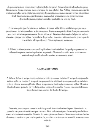 [80]
A que conclusão o nosso observador isolado chegaria? Provavelmente ele acharia que o
hipopótamo é uma criatura mais avançada do que o bebê. Rav Ashlag ensinou que quanto
mais avançada é uma criatura no começo do crescimento, menos desenvolvida ela será no
final. Inversamente, quanto menos avançada é uma criatura no começo do seu
desenvolvimento, mais avançada e evoluída ela será no final.
O mesmo princípio funciona em todas as áreas da vida. Oportunidades que parecem
promissoras no início acabam se tornando um desastre, enquanto situações aparentemente
sem esperança inesperadamente demonstram ser bênçãos disfarçadas. Julgamos mal as
situações porque nos falta a capacidade de perceber tanto os efeitos em curto prazo quanto
o resultado a longo alcance. Nós reagimos ao momento.
A Cabala ensina que com enorme freqüência o resultado final de qualquer processo na
vida será o oposto exato da primeira impressão. Nosso adversário tenta reverter essa
verdade espiritual incitando reações ao momento atual.
A ARMA DO TEMPO
A Cabala define o tempo como a distância entre a causa e o efeito. O tempo é a separação
entre a ação e a reação. O tempo é o espaço entre a atividade e a repercussão, e o divisor
entre o crime e a conseqüência. Mas o tempo causa destruição em nossas vidas. Ele cria a
ilusão de caos quando, na verdade, existe uma ordem oculta. Nossos cinco sentidos nos
impedem de ver através da ilusão do tempo.
Para nós, parece que o passado se foi e que o futuro ainda não chegou. No entanto, o
passado e o presente estão sempre conosco. Dois mil anos depois de os antigos cabalistas
terem revelado este conceito, Einstein fez asserções semelhantes. São unicamente os limites
de nossa consciência que nos impedem de perceber o ontem — e o amanhã — neste exato
instante!
 