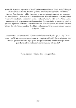 [81]
Mas como o passado, o presente e o futuro podem todos existir ao mesmo tempo? Imagine
um prédio de 30 andares. Estamos agora no 15° andar, que representa o momento
presente. Os andares de 1 a 14 representam os incrementos de tempo que nos trouxeram
até este momento. Os andares de 16 a 30 representam o futuro de nossas vidas. O que nós
percebemos atualmente com os nossos cinco sentidos? Somente o 15° andar. Não podemos
ver os andares de baixo e nem os andares de cima. Contudo, todos os andares — isto é, o
passado, o presente e o futuro — existem como um todo unificado: o prédio de 30 andares
inteiro. E se nós formos para fora do edifício e olharmos de longe, poderemos ver todos os
30 andares juntos!
Este é um belo conceito abstrato para manter a mente ocupada, mas qual é a lição para a
nossa vida? O que nos importa se o tempo na verdade é unificado? Quem se importa com
o fato de que o amanhã está aqui agora? Não podemos ver o amanhã e não podemos
perceber o ontem, então que bem nos traz esta informação?
Boas perguntas, e há uma lição a ser aprendida.
 