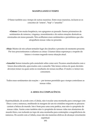 [83]
MANIPULANDO O TEMPO
O Satan também usa o tempo de outras maneiras. Entre essas maneiras, incluem-se os
conceitos de "ontem", "hoje" e "amanhã.”
»Ontem: Com muita freqüência, nos apegamos ao passado. Somos prisioneiros de
sentimentos de remorso, vingança, ressentimento e de outras emoções destrutivas
enraizadas em nosso passado. Nós acolhemos esses sentimentos e permitimos que eles
atrapalhem nossas vidas no presente.
»Hoje: Muitos de nós acham tentador fugir dos desafios e pressões do momento presente.
Por isso procrastinamos e adiamos as coisas. Criamos falsas esperanças a respeito do
futuro e vivemos negando nossa situação atual.
»Amanhã: Somos tomados pela ansiedade sobre como será. Ficamos amedrontados com o
futuro desconhecido, apavorados com o amanhã. Não temos certeza de quais decisões
devemos tomar ou quais serão os resultados de nossas escolhas. O medo e o temor nos
consomem.
Todos esses sentimentos são reações — por termos permitido que o tempo controlasse as
nossas vidas.
A ARMA DA COMPLACÊNCIA
Espiritualidade, de acordo com a Cabala, não é escalar uma montanha para comungar com
Deus e com a natureza, meditando às margens de um rio cristalino enquanto os pássaros
cantam a beleza do mundo. Isto é bom para uma cena poética, mas não é o propósito de
nossas vidas. Assim como também não é o propósito de nossas vidas nos afastarmos do
mundo físico, nos isolando no topo de uma montanha para contemplar a magnificência da
natureza. De acordo com a Cabala, essas não são maneiras efetivas de alcançar crescimento
espiritual.
 
