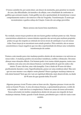 [84]
O nosso caminho foi, por assim dizer, um descer da montanha, para penetrar no mundo
do caos, das dificuldades, do tumulto e da aflição, com a finalidade de confrontar os
gatilhos que acionam reações. Cada gatilho nos dá a oportunidade de transformar o nosso
comportamento reativo e de remover o Pão da Vergonha. Transformação. É assim que
reconstruímos o quebra-cabeça da Criação. Como diz um antigo provérbio:
Mares serenos não fazem bons marinheiros.
Na verdade, nossos traços positivos não nos fazem ganhar nenhum ponto na vida. Nossas
características admiráveis e nossos talentos especiais não servem para nenhum propósito
prático no que diz respeito ao estímulo de novos níveis de satisfação e Luz em nossas
vidas. Esses traços já se encontram num estado proativo. Pelo contrário, são as nossas
características e traços negativos que nos dão a oportunidade de efetuar uma verdadeira
transformação de caráter.
Viemos a este mundo para criar mudança positiva dentro de nós mesmos e no universo ao
nosso redor. A mudança positiva irá encontrar resistência, conflito e obstáculos. Devemos
abraçar essas situações difíceis. Um homem pode viver numa cidade pequena, numa casa
modesta com uma cerca de estacas brancas e um belo jardim do qual ele cuida o dia
inteiro. É uma vida boa, uma vida tranqüila. Com a idade de 95 anos ele falece
pacificamente durante o sono. Superficialmente, parece ser uma existência ideal. Mas será
que era esse mesmo o seu objetivo neste planeta? Houve qualquer mudança interna na
vida deste homem? Será que ele é um ser espiritual diferente, mais desenvolvido, na idade
de 95 anos do que quando tinha 35 ou 65?
Algumas pessoas vivem 70 anos como se fosse um dia. Algumas pessoas vivem um dia
como se fossem 70 anos. A cerca de estacas brancas, a aposentadoria precoce, o estilo de
vida simples — tudo isto leva à complacência. Podem ser armas do nosso adversário.
Nosso adversário irá instilar complacência dentro de nós para nos impedir de fazer
mudanças internas. Então, quando é tarde demais, percebemos que a vida foi vazia e sem
sentido.
 