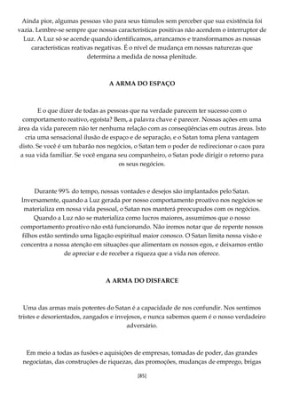 [85]
Ainda pior, algumas pessoas vão para seus túmulos sem perceber que sua existência foi
vazia. Lembre-se sempre que nossas características positivas não acendem o interruptor de
Luz. A Luz só se acende quando identificamos, arrancamos e transformamos as nossas
características reativas negativas. É o nível de mudança em nossas naturezas que
determina a medida de nossa plenitude.
A ARMA DO ESPAÇO
E o que dizer de todas as pessoas que na verdade parecem ter sucesso com o
comportamento reativo, egoísta? Bem, a palavra chave é parecer. Nossas ações em uma
área da vida parecem não ter nenhuma relação com as conseqüências em outras áreas. Isto
cria uma sensacional ilusão de espaço e de separação, e o Satan toma plena vantagem
disto. Se você é um tubarão nos negócios, o Satan tem o poder de redirecionar o caos para
a sua vida familiar. Se você engana seu companheiro, o Satan pode dirigir o retorno para
os seus negócios.
Durante 99% do tempo, nossas vontades e desejos são implantados pelo Satan.
Inversamente, quando a Luz gerada por nosso comportamento proativo nos negócios se
materializa em nossa vida pessoal, o Satan nos manterá preocupados com os negócios.
Quando a Luz não se materializa como lucros maiores, assumimos que o nosso
comportamento proativo não está funcionando. Não iremos notar que de repente nossos
filhos estão sentindo uma ligação espiritual maior conosco. O Satan limita nossa visão e
concentra a nossa atenção em situações que alimentam os nossos egos, e deixamos então
de apreciar e de receber a riqueza que a vida nos oferece.
A ARMA DO DISFARCE
Uma das armas mais potentes do Satan é a capacidade de nos confundir. Nos sentimos
tristes e desorientados, zangados e invejosos, e nunca sabemos quem é o nosso verdadeiro
adversário.
Em meio a todas as fusões e aquisições de empresas, tomadas de poder, das grandes
negociatas, das construções de riquezas, das promoções, mudanças de emprego, brigas
 