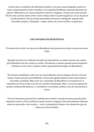 [89]
Assim como a resistência do filamento mantém a luz acesa numa lâmpada, resistir ao
nosso comportamento reativo mantém a Luz espiritual brilhando. Quando deixamos de
aplicar a Resistência aos nossos impulsos reativos e reagimos, criamos um curto-circuito.
Ocorre uma conexão direta entre o nosso desejo reativo (o pólo negativo) e a Luz do prazer
(o pólo positivo). Há um clarão momentâneo de prazer indulgente, seguido pela
escuridão, porque a "lâmpada,” a alma, sofreu um curto-circuito e se queimou.
UM UNIVERSO DE RESISTÊNCIA
O conceito de revelar Luz através da Resistência está presente em todas as áreas de nossas
vidas.
Quando ouvimos um violinista tocando um instrumento, as ondas sonoras são criadas
pela Resistência do arco contra as cordas. Percebemos a música quando nossos tímpanos
resistem ao som. Este é o poder criativo aparentemente mágico da Resistência.
De maneira semelhante, todos nós nos maravilhamos com as imagens da terra vista do
espaço. Como uma jóia azul brilhante, a terra reluz gloriosamente, tendo como fundo a
escuridão aveludada. Mais uma vez, o princípio da Resistência é o responsável. A
atmosfera da Terra resiste à luz do sol, criando a iluminação. Mas o vácuo do espaço não
produz nenhuma Resistência, e o resultado é a escuridão, embora a luz do sol preencha o
vácuo.
Os seres humanos possuem livre arbítrio para resistir à energia prazerosa gerada pelos
impulsos reativos. O livre arbítrio só pode ocorrer se alguma coisa terrivelmente influente
tenta nos persuadir a não resistir — este é o propósito do Satan e dos obstáculos que ele
coloca em nosso caminho.
 