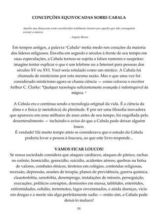 [9]
CONCEPÇÕES EQUIVOCADAS SOBRE CABALA
Aqueles que dançavam eram considerados totalmente insanos por aqueles que não conseguiam
escutar a música.
- Angela Monet
Em tempos antigos, a palavra ‫״‬Cabala‫״‬ metia medo nos corações da maioria
dos líderes religiosos. Envolta em segredo e séculos à frente de seu tempo em
suas especulações, a Cabala tornou-se sujeita a falsos rumores e suspeitas:
imagine tentar explicar o que é um telefone ou a Internet para pessoas dos
séculos XV ou XVI. Você seria rotulado como um místico. A Cabala foi
chamada de misticismo por esta mesma razão. Mas o que uma vez foi
considerado misticismo agora se chama ciência — como colocou o escritor
Arthur C. Clarke: "Qualquer tecnologia suficientemente avançada é indistinguível da
mágica. ‫״‬
A Cabala era e continua sendo a tecnologia original da vida. É a ciência da
alma e a física (e metafísica) da plenitude. E por ser uma filosofia inovadora
que apareceu em cena milhares de anos antes de seu tempo, foi engolfada pelo
desentendimento — incluindo o aviso de que a Cabala pode deixar alguém
louco.
É verdade! Há muito tempo atrás se considerava que o estudo da Cabala
poderia levar a pessoa à loucura, ao que este livro responde...
VAMOS FICAR LOUCOS!
Se nossa sociedade considera que ataques cardíacos, ataques de pânico, rachas
no ozônio, homicídio, genocídio, suicídio, acidentes aéreos, quebras na bolsa
de valores, combates étnicos, tiroteios em colégios, contendas religiosas,
recessão, depressão, sessões de terapia, planos de previdência, guerra química,
claustrofobia, xenofobia, desemprego, instalações de mísseis, perseguição,
execuções, políticos corruptos, demissões em massa, tablóides, esteróides,
enfermidades, solidão, terremotos, lagos envenenados, e ainda doenças, vício
em drogas e a morte são algo perfeitamente sadio --- então sim, a Cabala pode
deixá-lo maluco!
 