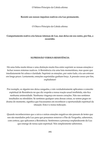 [90]
O Sétimo Princípio da Cabala afirma:
Resistir aos nossos impulsos reativos cria Luz permanente.
O Oitavo Princípio da Cabala afirma:
Comportamento reativo cria faíscas intensas de Luz, mas deixa em seu rastro, por fim, a
escuridão.
SUPRESSÃO VERSUS RESISTÊNCIA
Há uma linha muito tênue e uma distinção muito fina entre suprimir as nossas emoções e
fechar nossos sistemas reativos. A Resistência cria uma luta momentânea, mas quase que
imediatamente há calma e claridade. Suprimir as emoções, por outro lado, cria um estresse
em longo prazo. Lentamente, emoções suprimidas ganham força. A pressão cresce por fim,
explodimos!
Por exemplo, se alguém nos deixa zangados, e nós verdadeiramente aplicamos o conceito
espiritual de Resistência no que diz respeito a nossa reação usual irrefletida, não fica
nenhuma animosidade. Nenhuma vingança em nossos corações. Não nos sentimos
insultados ou ofendidos. Se sentimos qualquer uma dessas coisas, se somos pegos no
drama do momento, significa que fracassamos em reconhecer a oportunidade espiritual da
situação. Esta é a nossa indicação.
Quando reconhecermos que a raiva e outras emoções negativas não passam de testes que
nos são mandados pela Luz para que possamos remover o Pão da Vergonha, saberemos,
com certeza, que aplicamos a Resistência. Sentiremos a presença resplandecente da Luz
que emerge de nossa ação espiritual. Nós simplesmente saberemos.
 