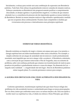 [91]
Inicialmente, o esforço para resistir será uma combinação de supressão com Resistência
autêntica. Tudo bem. Este esforço irá gradualmente remover camadas de emoções reativas.
Esforços consistentes na Resistência irão progressivamente purificar o comportamento
descuidado, os desejos egoístas e os pensamentos negativos. A certeza de que estamos
atraindo Luz e a consciência do processo são tão importantes quanto as nossas tentativas
de Resistência. Resistir às nossas emoções reativas é algo refinado e aperfeiçoado à medida
que nos ocupamos disso continuamente. Ficamos mais competentes à medida que
vivenciamos este processo e internalizamos esses princípios espirituais.
ENFRENTAR VERSUS RESISTÊNCIA
Quando resistimos ao impulso de reagir e criamos um espaço para que a Luz penetre, a
energia espiritual tem um efeito transformador sobre nossa consciência. Por exemplo, o
simples enfrentar de um ataque de ansiedade não irá remover o medo profundamente
assentado, nem impedirá que um novo ataque volte a acontecer. A Resistência, entretanto,
com a convicção de que estamos removendo o Pão da Vergonha, ataca na semente do
problema; saber com confiança profunda que estamos nos transformando de reativos para
proativos irá purificar e gradualmente remover a causa do ataque. Na dimensão da Luz —
naquela outra realidade — a negatividade não tem lugar. Através da Resistência podemos
entrar naquele plano. E a conexão permanece conosco para sempre.
A ALEGRIA DOS OBSTÁCULOS: UMA VISÃO ALTERNATIVA DOS DESAFIOS DA
VIDA
Conforme aprendemos, transformação espiritual não quer dizer buscar refúgio dos
problemas da vida acendendo incenso e cantarolando para longe as nossas preocupações.
Em vez disso, temos que confrontar nosso caos e as nossas reações a ele. Para nos ajudar a
receber mais Luz espiritual na vida, a Cabala nos oferece o Nono Princípio, que afirma:
 