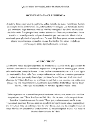 [93]
Quanto maior o obstáculo, maior a Luz em potencial.
O CAMINHO DA MAIOR RESISTÊNCIA
A maioria das pessoas tende a escolher na vida o caminho de menor Resistência. Buscam
as situações fáceis, confortáveis. Mas, estar confortável não gera Luz duradoura. Temos
que aprender a fugir de nossas zonas de conforto e mergulhar de cabeça em situações
desconfortáveis. É aí que aplicamos a maior Resistência. É verdade, o caminho da maior
resistência causa alguma dor e algum desconforto por um momento. Mas é a única
maneira de gerar plenitude a longo alcance. Por mais difícil que possa parecer, deveríamos
abraçar os problemas e obstáculos, em vez de evitá-los. Eles são as verdadeiras
oportunidades para o desenvolvimento espiritual.
A LEI DO “TIKUN”
Assim como outras tradições espirituais do mundo todo, a Cabala ensina que cada um de
nós vem a este mundo trazendo uma bagagem de vidas passadas. Essa bagagem contém
todas as situações nas quais fizemos curtos-circuitos em nossas últimas vidas ou em algum
ponto esquecido desta vida. Cada vez que deixamos de resistir ao nosso comportamento
reativo, temos que corrigi-lo em algum ponto no futuro. Este conceito de correção é
chamado de "Tikun". Podemos ter um Tikun com dinheiro, com pessoas, com saúde, com
amizade ou com relacionamentos. Existe uma maneira fácil de identificar o nosso Tikun
pessoal. Tudo o que é desconfortável para nós é parte de nosso Tikun!
Todas as pessoas em nossas vidas que realmente nos irritam e nos incomodam também
são parte do nosso Tikun. Se achamos difícil dizer não para um vendedor que telefona
durante a hora do jantar, este é o nosso Tikun, que precisa ser corrigido. Se temos
vergonha de pedir um desconto para um atendente arrogante numa loja de decoração de
alto nível, você pode ter certeza que este é o seu Tikun e a sua área de correção pessoal. Se
temos dificuldades em enfrentar um funcionário ou um empregador, a causa raiz pode ser
encontrada no conceito de Tikun.
 