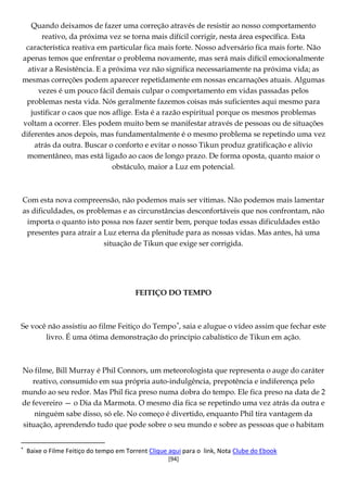 [94]
Quando deixamos de fazer uma correção através de resistir ao nosso comportamento
reativo, da próxima vez se torna mais difícil corrigir, nesta área específica. Esta
característica reativa em particular fica mais forte. Nosso adversário fica mais forte. Não
apenas temos que enfrentar o problema novamente, mas será mais difícil emocionalmente
ativar a Resistência. E a próxima vez não significa necessariamente na próxima vida; as
mesmas correções podem aparecer repetidamente em nossas encarnações atuais. Algumas
vezes é um pouco fácil demais culpar o comportamento em vidas passadas pelos
problemas nesta vida. Nós geralmente fazemos coisas más suficientes aqui mesmo para
justificar o caos que nos aflige. Esta é a razão espiritual porque os mesmos problemas
voltam a ocorrer. Eles podem muito bem se manifestar através de pessoas ou de situações
diferentes anos depois, mas fundamentalmente é o mesmo problema se repetindo uma vez
atrás da outra. Buscar o conforto e evitar o nosso Tikun produz gratificação e alívio
momentâneo, mas está ligado ao caos de longo prazo. De forma oposta, quanto maior o
obstáculo, maior a Luz em potencial.
Com esta nova compreensão, não podemos mais ser vítimas. Não podemos mais lamentar
as dificuldades, os problemas e as circunstâncias desconfortáveis que nos confrontam, não
importa o quanto isto possa nos fazer sentir bem, porque todas essas dificuldades estão
presentes para atrair a Luz eterna da plenitude para as nossas vidas. Mas antes, há uma
situação de Tikun que exige ser corrigida.
FEITIÇO DO TEMPO
Se você não assistiu ao filme Feitiço do Tempo∗
No filme, Bill Murray é Phil Connors, um meteorologista que representa o auge do caráter
reativo, consumido em sua própria auto-indulgência, prepotência e indiferença pelo
mundo ao seu redor. Mas Phil fica preso numa dobra do tempo. Ele fica preso na data de 2
de fevereiro — o Dia da Marmota. O mesmo dia fica se repetindo uma vez atrás da outra e
ninguém sabe disso, só ele. No começo é divertido, enquanto Phil tira vantagem da
situação, aprendendo tudo que pode sobre o seu mundo e sobre as pessoas que o habitam
, saia e alugue o vídeo assim que fechar este
livro. É uma ótima demonstração do princípio cabalístico de Tikun em ação.
∗
Baixe o Filme Feitiço do tempo em Torrent Clique aqui para o link, Nota Clube do Ebook
 
