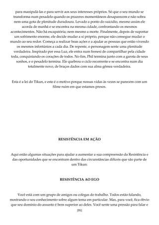 [95]
para manipulá-las e para servir aos seus interesses próprios. Só que o seu mundo se
transforma num pesadelo quando os prazeres momentâneos desaparecem e não sobra
nem uma gota de plenitude duradoura. Levado a ponto do suicídio, mesmo assim ele
acorda de manhã e se encontra na mesma cidade, confrontando os mesmos
acontecimentos. Não há escapatória; nem mesmo a morte. Finalmente, depois de suportar
um sofrimento enorme, ele decide mudar a si próprio, porque não consegue mudar o
mundo ao seu redor. Começa a realizar boas ações e a ajudar as pessoas que estão vivendo
os mesmos infortúnios a cada dia. De repente, o personagem sente uma plenitude
verdadeira. Inspirado por essa Luz, ele entra num frenesi de compartilhar pela cidade
toda, conquistando os corações de todos. No fim, Phil termina junto com a garota de seus
sonhos, e o pesadelo termina. Ele quebrou o ciclo recorrente e se encontra num dia
totalmente novo, de braços dados com sua alma gêmea verdadeira.
Esta é a lei do Tikun, e este é o motivo porque nossas vidas às vezes se parecem com um
filme ruim em que estamos presos.
RESISTÊNCIA EM AÇÃO
Aqui estão algumas situações para ajudar a aumentar a sua compreensão da Resistência e
das oportunidades que se encontram dentro das circunstâncias difíceis que são parte de
um Tikun:
RESISTÊNCIA AO EGO
Você está com um grupo de amigos ou colegas do trabalho. Todos estão falando,
mostrando o seu conhecimento sobre algum tema em particular. Mas, para você, fica óbvio
que seu domínio do assunto é bem superior ao deles. Você sente uma pressão para falar e
 