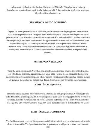 [96]
exibir o seu conhecimento. Resista: É o seu ego! Não fale. Não diga uma palavra.
Reconheça a oportunidade espiritual e deixe para lá. A Luz entrará e você pode aprender
algo de valioso da conversa.
RESISTÊNCIA AO EGO INVERTIDO
Depois de uma apresentação de trabalhos, todos estão fazendo perguntas, menos você.
Você se sente pressionado. Inseguro. Tem medo do que as pessoas na sala possam estar
pensando de você. Você fica centrado em si mesmo. Sua reação imediata é falar, por causa
da insegurança. Isto é um pensamento do ego invertido: Você não é suficientemente bom.
Resista! Deixe para lá! Preocupar-se com o que os outros pensam é comportamento
reativo. Mais tarde, provavelmente meia dúzia de pessoas se aproximarão de você e
começarão uma conversa, fazendo com que você se sinta muito bem a respeito de si
mesmo.
RESISTÊNCIA À PREGUIÇA
Vem-lhe uma ótima idéia. Você fica totalmente entusiasmado e tem a intenção de agir a
respeito. Então começa a procrastinação. Você adia. Resista a essa preguiça! Resistência
não significa necessariamente parar e ficar quieto. Freqüentemente significa parar o desejo
de parar, e mergulhar de cabeça. Seu Tikun é não conseguir terminar o que começa.
RESISTÊNCIA A JULGAR
Irrompe uma discussão entre membros da família ou amigos próximos. Você escuta um
lado da história e fica espantado. Você está pronto para fazer o seu julgamento e escolher o
seu lado. Resista! Abandone as emoções. Escute o outro lado. Seu Tikun provavelmente
está ligado a um comportamento julgador. Você descobrirá que a história tem dois lados.
RESISTÊNCIA A SE COMPLICAR
Você está confuso a respeito de algumas decisões importantes, preocupado com o impacto
delas em sua vida. Você pondera, analisa, se preocupa, se aflige, se enerva e se estressa.
 
