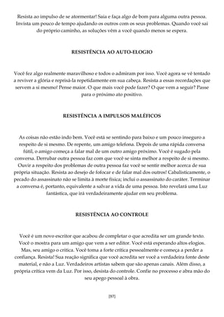 [97]
Resista ao impulso de se atormentar! Saia e faça algo de bom para alguma outra pessoa.
Invista um pouco de tempo ajudando os outros com os seus problemas. Quando você sai
do próprio caminho, as soluções vêm a você quando menos se espera.
RESISTÊNCIA AO AUTO-ELOGIO
Você fez algo realmente maravilhoso e todos o admiram por isso. Você agora se vê tentado
a reviver a glória e reprisá-la repetidamente em sua cabeça. Resista a essas recordações que
servem a si mesmo! Pense maior. O que mais você pode fazer? O que vem a seguir? Passe
para o próximo ato positivo.
RESISTÊNCIA A IMPULSOS MALÉFICOS
As coisas não estão indo bem. Você está se sentindo para baixo e um pouco inseguro a
respeito de si mesmo. De repente, um amigo telefona. Depois de uma rápida conversa
fútil, o amigo começa a falar mal de um outro amigo próximo. Você é sugado pela
conversa. Derrubar outra pessoa faz com que você se sinta melhor a respeito de si mesmo.
Ouvir a respeito dos problemas de outra pessoa faz você se sentir melhor acerca de sua
própria situação. Resista ao desejo de fofocar e de falar mal dos outros! Cabalisticamente, o
pecado do assassinato não se limita à morte física; inclui o assassinato do caráter. Terminar
a conversa é, portanto, equivalente a salvar a vida de uma pessoa. Isto revelará uma Luz
fantástica, que irá verdadeiramente ajudar em seu problema.
RESISTÊNCIA AO CONTROLE
Você é um novo escritor que acabou de completar o que acredita ser um grande texto.
Você o mostra para um amigo que vem a ser editor. Você está esperando altos elogios.
Mas, seu amigo o critica. Você toma a forte crítica pessoalmente e começa a perder a
confiança. Resista! Sua reação significa que você acredita ser você a verdadeira fonte deste
material, e não a Luz. Verdadeiros artistas sabem que são apenas canais. Além disso, a
própria crítica vem da Luz. Por isso, desista do controle. Confie no processo e abra mão do
seu apego pessoal à obra.
 