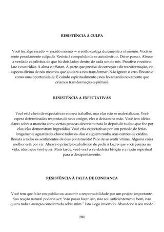 [98]
RESISTÊNCIA À CULPA
Você fez algo errado — errado mesmo — e então castiga duramente a si mesmo. Você se
sente pesadamente culpado. Resista à compulsão de se autodestruir. Deixe passar. Abrace
a verdade cabalística de que há dois lados dentro de cada um de nós. Proativo e reativo.
Luz e escuridão. A alma e o Satan. A parte que precisa de correção e de transformação, e o
aspecto divino de nós mesmos que ajudará a nos transformar. Não ignore o erro. Encare-o
como uma oportunidade. É caindo espiritualmente e nos levantando novamente que
criamos transformação espiritual.
RESISTÊNCIA A EXPECTATIVAS
Você está cheio de expectativas em seu trabalho, mas elas não se materializam. Você
espera determinadas respostas de seus amigos; eles o deixam na mão. Você tem idéias
claras sobre a maneira como certas pessoas deveriam tratá-lo depois de tudo o que fez por
elas; elas demonstram ingratidão. Você cria expectativas por um período de férias
longamente aguardado; chove todos os dias e alguém rouba seus cartões de crédito.
Resista a todos os sentimentos de desapontamento! Pare de se sentir vítima. Alguma coisa
melhor está por vir. Abrace o princípio cabalístico de pedir à Luz o que você precisa na
vida, não o que você quer. Mais tarde, você verá a verdadeira bênção e a razão espiritual
para o desapontamento.
RESISTÊNCIA À FALTA DE CONFIANÇA
Você tem que falar em público ou assumir a responsabilidade por um projeto importante.
Sua reação natural poderia ser: "não posso fazer isto, não sou suficientemente bom, não
quero toda a atenção concentrada sobre mim.” Isto é ego invertido. Abandone o seu modo
 