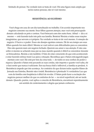 [99]
limitado de pensar. Na verdade nem se trata de você. Há uma figura mais ampla que
inclui outras pessoas, não só você mesmo.
RESISTÊNCIA AO EGOÍSMO
Você chega em casa de um dia tumultuado no trabalho. Um acordo importante nos
negócios consome sua mente. Seus filhos querem atenção, mas você está preocupado
demais calculando os prós e contras. Você brincará com eles outra hora. Afinal — diz a si
mesmo — está fazendo tudo isto pela sua família. Besteira! Resista a todas essas reações
imaginárias, que servem a si próprio. Na verdade se trata só de você mesmo. A emoção do
negócio. O lucro e o poder. Esses são desejos egoístas comuns. Dê de seu tempo aos seus
filhos quando for mais difícil. Mesmo se você estiver com dificuldades para se concentrar.
Eles não querem mais um negócio fechado. Querem seu amor e sua atenção. E não caia
sobre si mesmo se achando mau pai ou mau marido quando é difícil se concentrar durante
as brincadeiras. Resista a isto também. O fato de estar consciente do que está acontecendo
e estar fazendo esforço trará Luz para a situação. Reconheça que o Satan está jogando jogos
mentais com você. Ele está por trás da coisa toda — de todos os seus sonhos de poder e
riqueza. Quando o Satan está puxando as suas cordas, não importa o quanto você suba, ele
o fará sentir que nunca é suficiente. Em sua busca fútil e inflexível, a família se perderá. A
Resistência impede que isto aconteça. Ao contrário do que diziam todos aqueles filmes de
Jornada nas Estrelas, Resistir não é inútil. Resistência é plenitude! A verdadeira Luz que
vem da família com freqüência é difícil de revelar. O Satan pode fazer a excitação dos
negócios parecer melhor do que os confortos do lar — no nível superficial, até ser tarde
demais. Quando, porém, você aplica o conceito de Resistência, encontrará repentinamente
um sentido de contentamento e alegria que jamais conhecera.
 