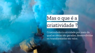 Mas o que é a
criatividade ?
Criatividade é a atividade por meio da
qual as ideias são geradas, desenvolvidas
ou transformadas em valor.
 