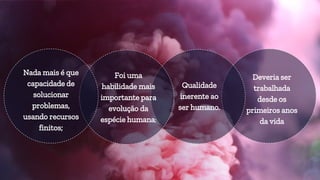 Deveria ser
trabalhada
desde os
primeiros anos
da vida
Qualidade
inerente ao
ser humano.
Foi uma
habilidade mais
importante para
evolução da
espécie humana;
Nada mais é que
capacidade de
solucionar
problemas,
usando recursos
finitos;
 