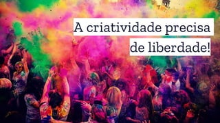 A criatividade precisa
de liberdade!
 