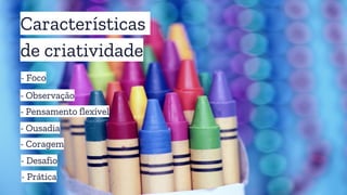 Características
de criatividade
- Foco
- Pensamento flexível
- Observação
- Ousadia
- Coragem
- Desafio
- Prática
 