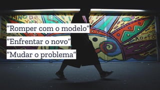 “Romper com o modelo”
“Enfrentar o novo”
“Mudar o problema”
 